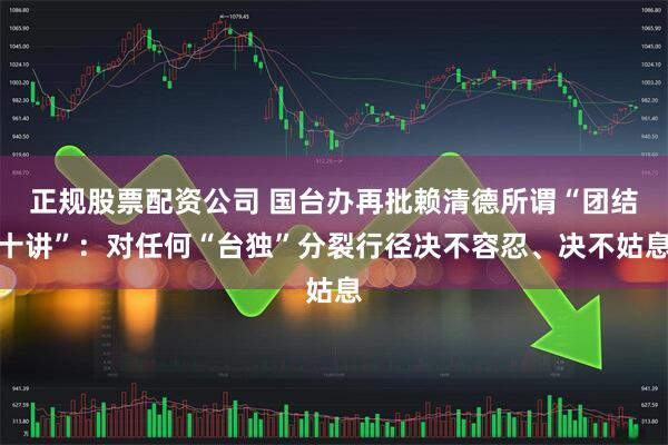 正规股票配资公司 国台办再批赖清德所谓“团结十讲”：对任何“台独”分裂行径决不容忍、决不姑息