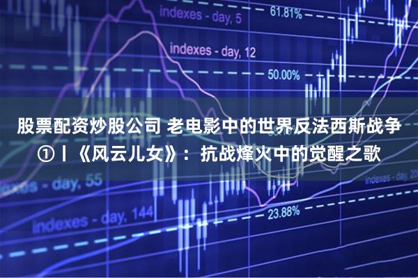 股票配资炒股公司 老电影中的世界反法西斯战争①丨《风云儿女》：抗战烽火中的觉醒之歌