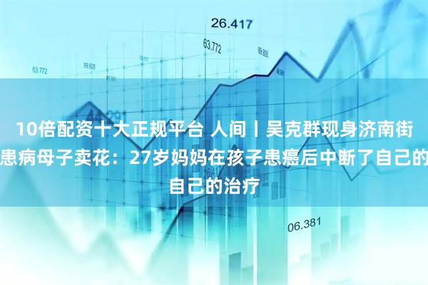10倍配资十大正规平台 人间丨吴克群现身济南街头帮患病母子卖花：27岁妈妈在孩子患癌后中断了自己的治疗