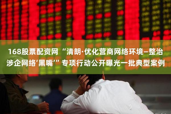 168股票配资网 “清朗·优化营商网络环境—整治涉企网络‘黑嘴’”专项行动公开曝光一批典型案例
