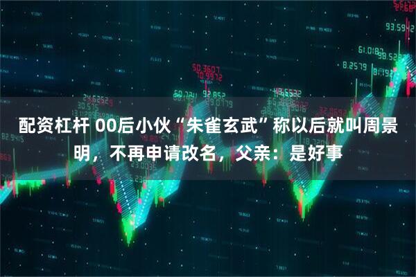 配资杠杆 00后小伙“朱雀玄武”称以后就叫周景明，不再申请改名，父亲：是好事