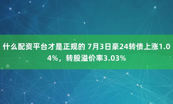 什么配资平台才是正规的 7月3日豪24转债上涨1.04%，转股溢价率3.03%