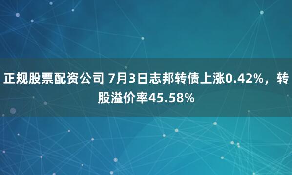 正规股票配资公司 7月3日志邦转债上涨0.42%，转股溢价率45.58%