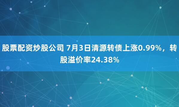 股票配资炒股公司 7月3日清源转债上涨0.99%，转股溢价率24.38%