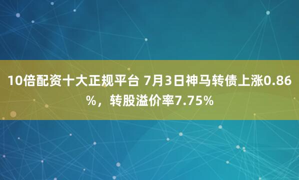 10倍配资十大正规平台 7月3日神马转债上涨0.86%，转股溢价率7.75%