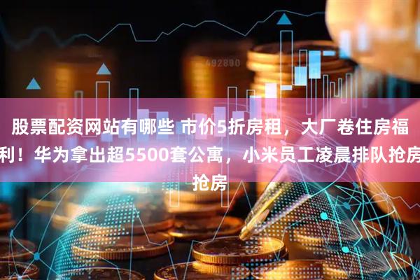 股票配资网站有哪些 市价5折房租，大厂卷住房福利！华为拿出超5500套公寓，小米员工凌晨排队抢房