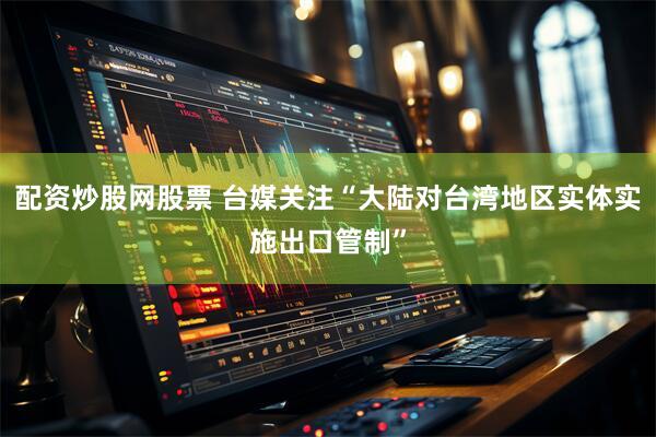 配资炒股网股票 台媒关注“大陆对台湾地区实体实施出口管制”