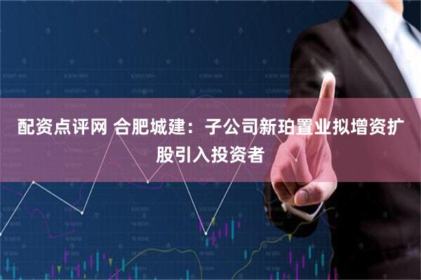 配资点评网 合肥城建：子公司新珀置业拟增资扩股引入投资者