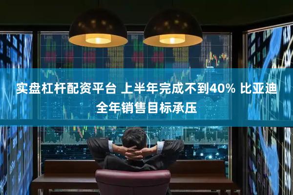 实盘杠杆配资平台 上半年完成不到40% 比亚迪全年销售目标承压