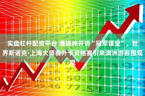 实盘杠杆配资平台 潘晓婷开讲“冠军课堂”，世界斯诺克·上海大师赛外卡资格赛引来澳洲游客围观