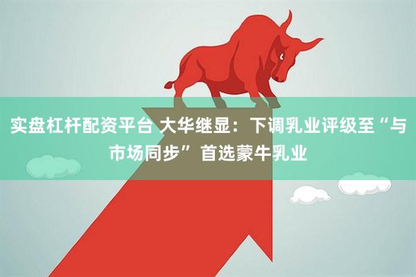 实盘杠杆配资平台 大华继显：下调乳业评级至“与市场同步” 首选蒙牛乳业