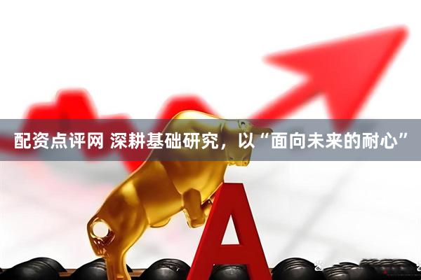 配资点评网 深耕基础研究，以“面向未来的耐心”