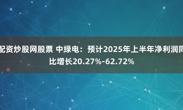 配资炒股网股票 中绿电：预计2025年上半年净利润同比增长20.27%-62.72%