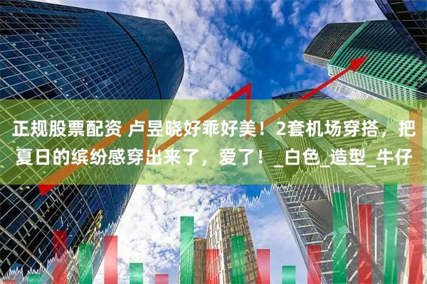 正规股票配资 卢昱晓好乖好美！2套机场穿搭，把夏日的缤纷感穿出来了，爱了！_白色_造型_牛仔