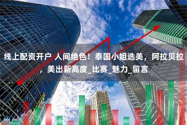 线上配资开户 人间绝色！泰国小姐选美，阿拉贝拉，美出新高度_比赛_魅力_留言