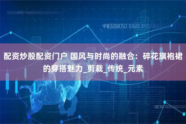 配资炒股配资门户 国风与时尚的融合：碎花旗袍裙的穿搭魅力_剪裁_传统_元素
