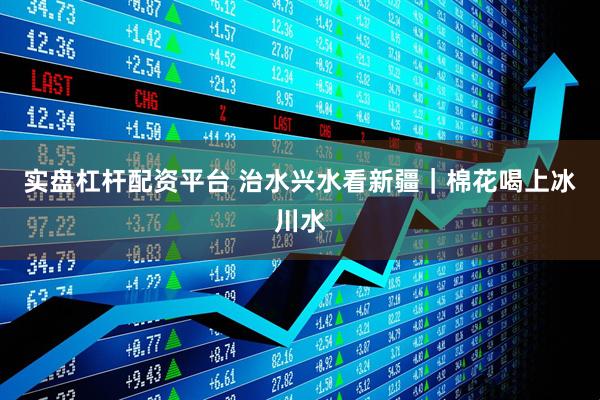 实盘杠杆配资平台 治水兴水看新疆｜棉花喝上冰川水