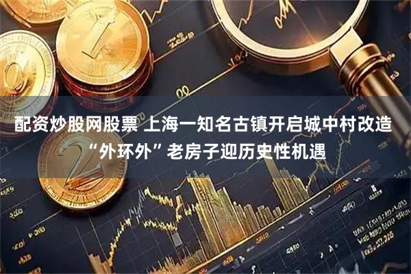 配资炒股网股票 上海一知名古镇开启城中村改造 “外环外”老房子迎历史性机遇