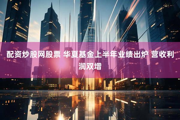 配资炒股网股票 华夏基金上半年业绩出炉 营收利润双增