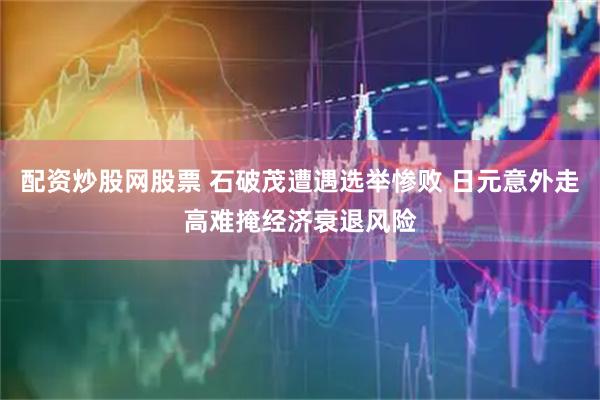 配资炒股网股票 石破茂遭遇选举惨败 日元意外走高难掩经济衰退风险