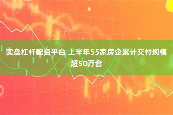 实盘杠杆配资平台 上半年55家房企累计交付规模超50万套