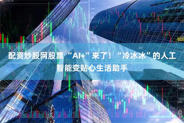 配资炒股网股票 “AI+”来了！“冷冰冰”的人工智能变贴心生活助手
