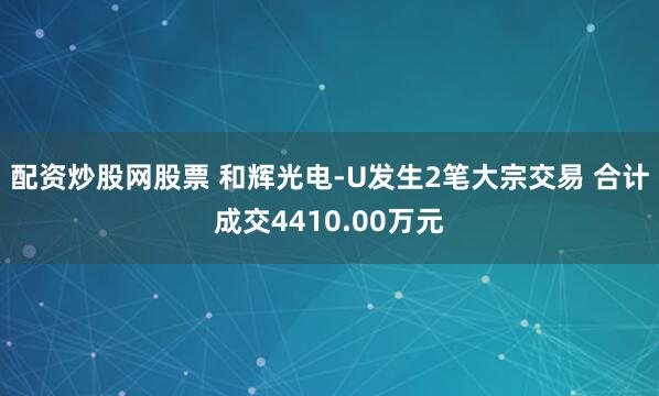 配资炒股网股票 和辉光电-U发生2笔大宗交易 合计成交4410.00万元