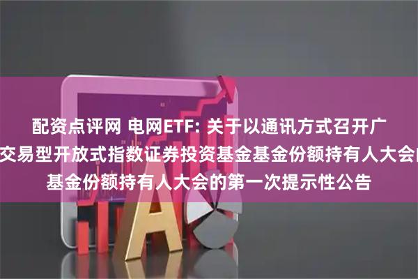 配资点评网 电网ETF: 关于以通讯方式召开广发恒生A股电网设备交易型开放式指数证券投资基金基金份额持有人大会的第一次提示性公告