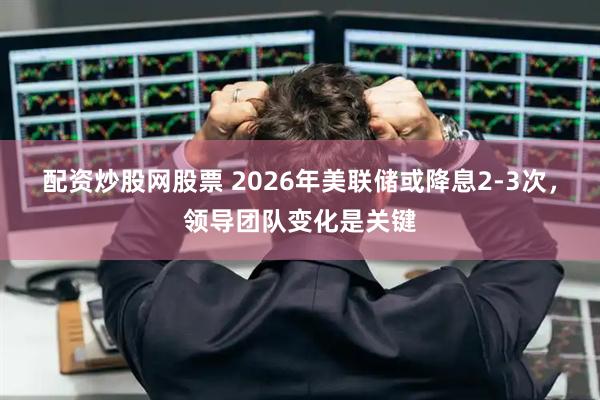 配资炒股网股票 2026年美联储或降息2-3次，领导团队变化是关键