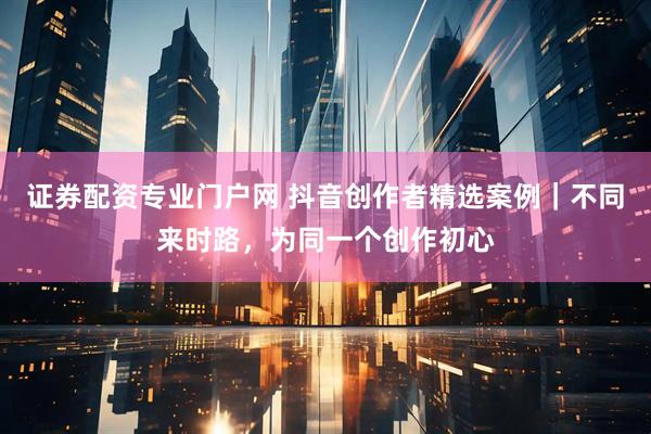 证券配资专业门户网 抖音创作者精选案例｜不同来时路，为同一个创作初心