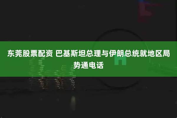 东莞股票配资 巴基斯坦总理与伊朗总统就地区局势通电话