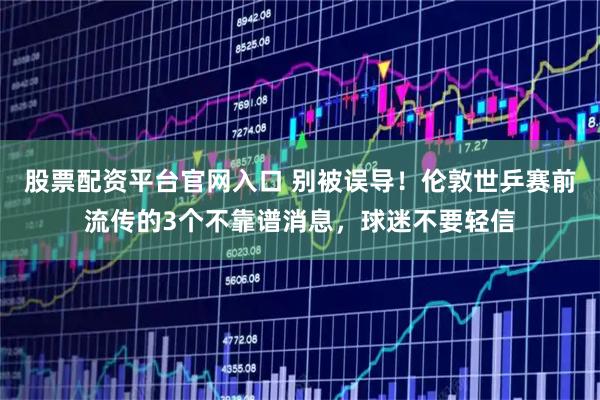 股票配资平台官网入口 别被误导！伦敦世乒赛前流传的3个不靠谱消息，球迷不要轻信