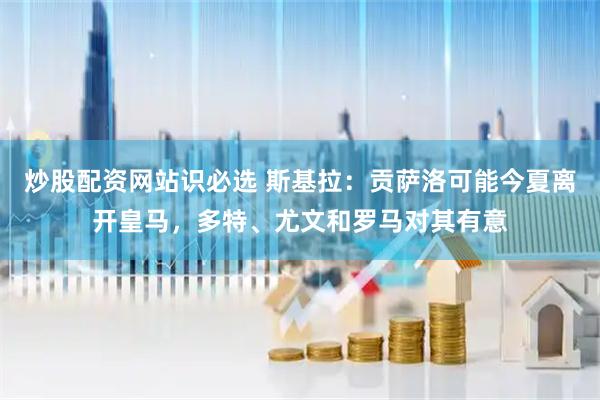 炒股配资网站识必选 斯基拉：贡萨洛可能今夏离开皇马，多特、尤文和罗马对其有意