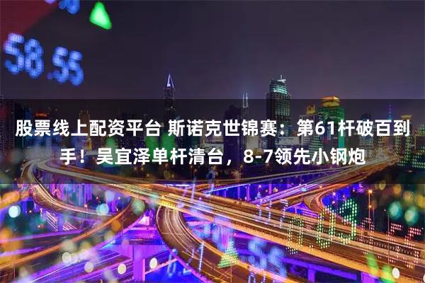 股票线上配资平台 斯诺克世锦赛：第61杆破百到手！吴宜泽单杆清台，8-7领先小钢炮