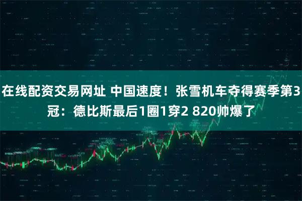 在线配资交易网址 中国速度！张雪机车夺得赛季第3冠：德比斯最后1圈1穿2 820帅爆了