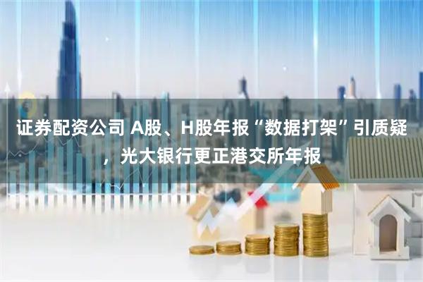 证券配资公司 A股、H股年报“数据打架”引质疑，光大银行更正港交所年报