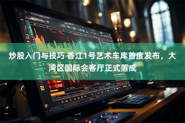 炒股入门与技巧 香江1号艺术车库首度发布，大湾区国际会客厅正式落成