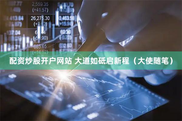 配资炒股开户网站 大道如砥启新程（大使随笔）