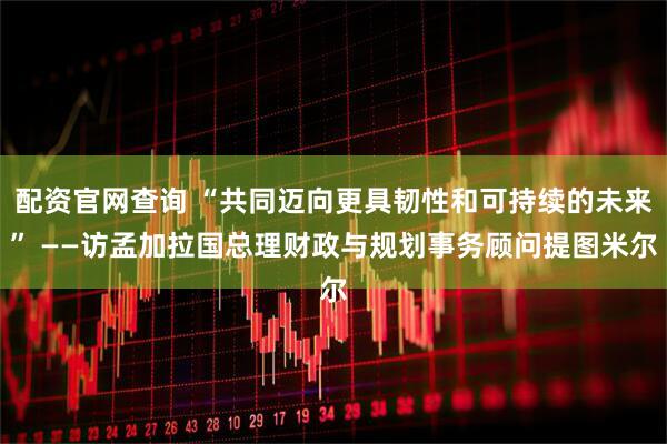 配资官网查询 “共同迈向更具韧性和可持续的未来” ——访孟加拉国总理财政与规划事务顾问提图米尔