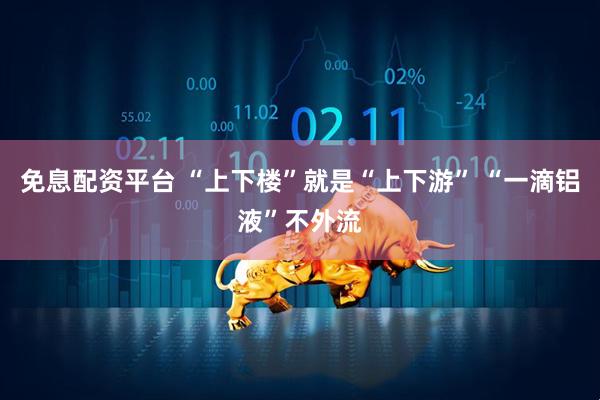 免息配资平台 “上下楼”就是“上下游” “一滴铝液”不外流