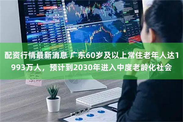 配资行情最新消息 广东60岁及以上常住老年人达1993万人，预计到2030年进入中度老龄化社会