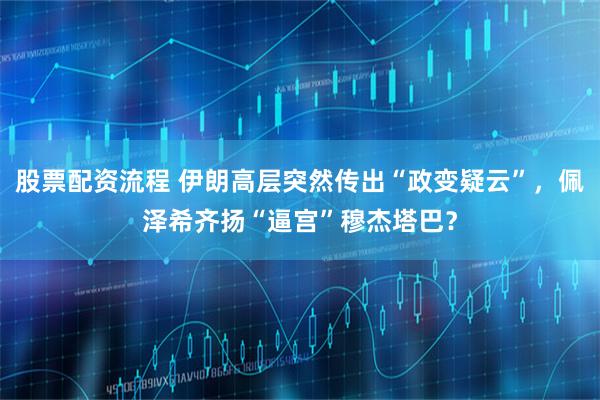 股票配资流程 伊朗高层突然传出“政变疑云”，佩泽希齐扬“逼宫”穆杰塔巴？
