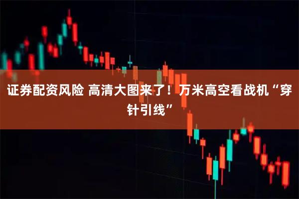 证券配资风险 高清大图来了！万米高空看战机“穿针引线”