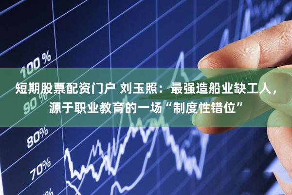 短期股票配资门户 刘玉照：最强造船业缺工人，源于职业教育的一场“制度性错位”