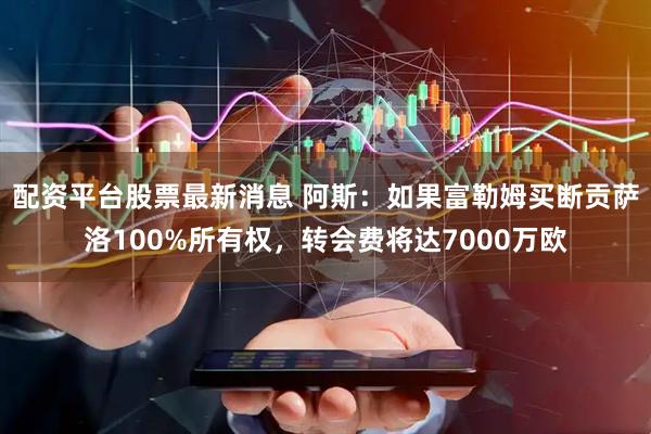 配资平台股票最新消息 阿斯：如果富勒姆买断贡萨洛100%所有权，转会费将达7000万欧