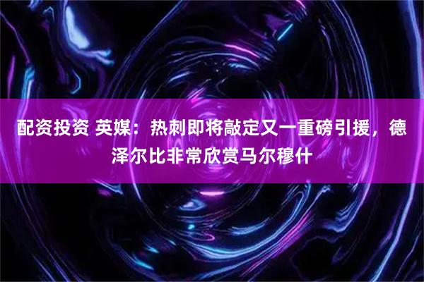 配资投资 英媒：热刺即将敲定又一重磅引援，德泽尔比非常欣赏马尔穆什